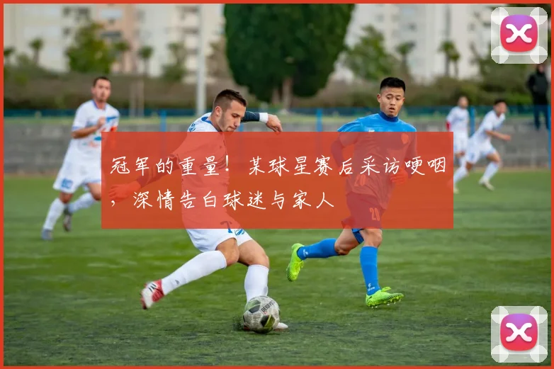 冠军的重量！某球星赛后采访哽咽，深情告白球迷与家人