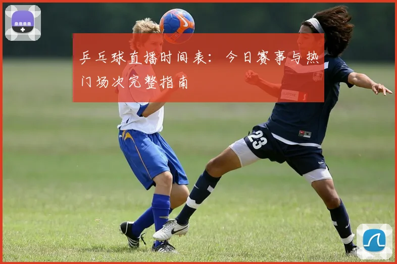 乒乓球直播时间表：今日赛事与热门场次完整指南