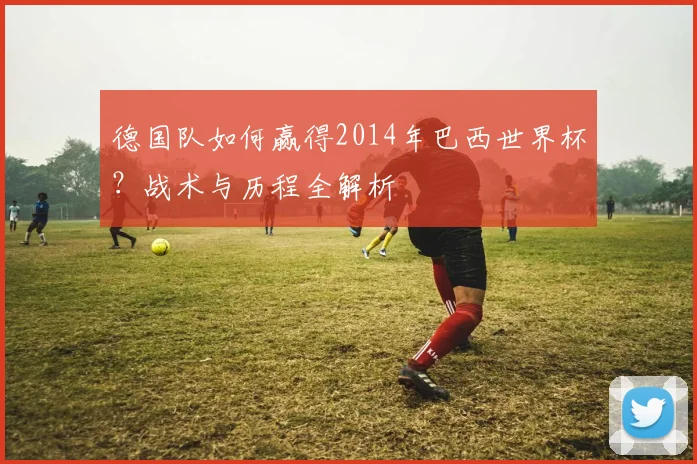 德国队如何赢得2014年巴西世界杯？战术与历程全解析