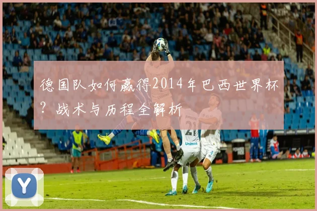 德国队如何赢得2014年巴西世界杯？战术与历程全解析