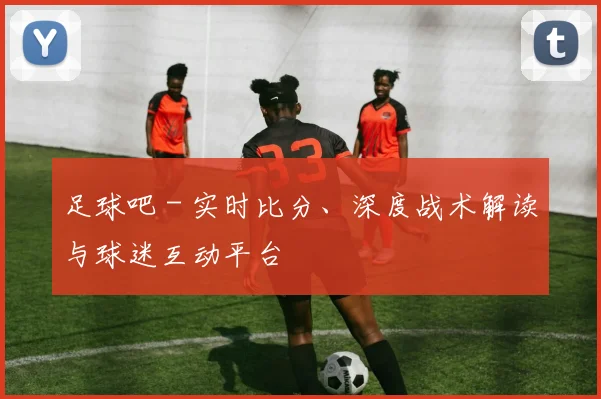 足球吧 - 实时比分、深度战术解读与球迷互动平台