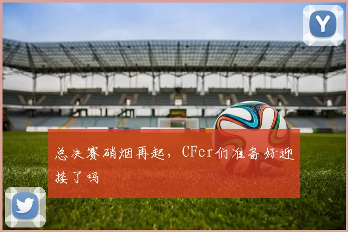 总决赛硝烟再起，CFer们准备好迎接了吗